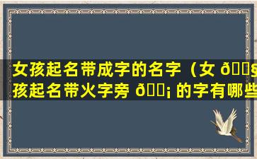 女孩起名带成字的名字（女 🐧 孩起名带火字旁 🐡 的字有哪些）